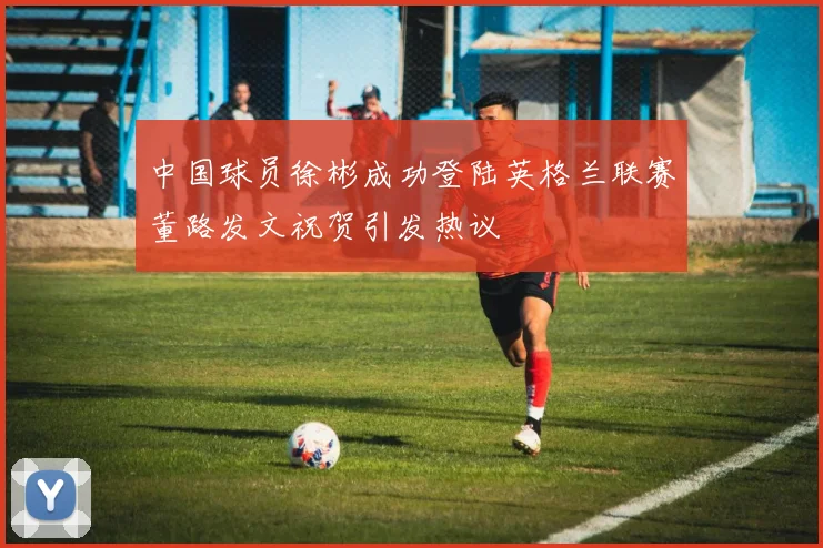 中国球员徐彬成功登陆英格兰联赛董路发文祝贺引发热议