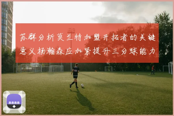 苏群分析莫兰特加盟开拓者的关键意义杨瀚森应加紧提升三分球能力