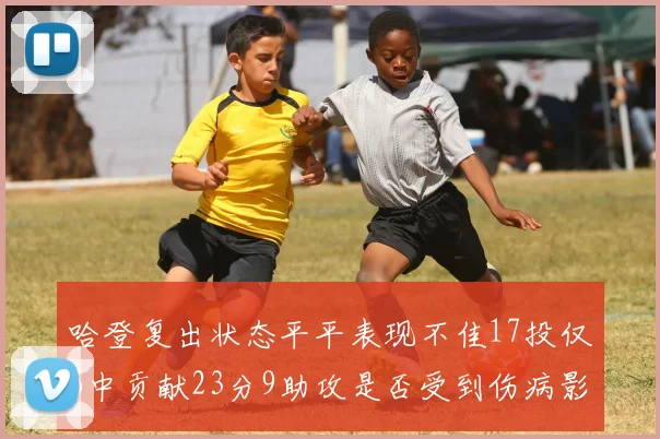 哈登复出状态平平表现不佳17投仅6中贡献23分9助攻是否受到伤病影响