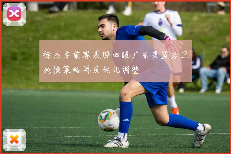 徐杰季前赛表现回暖广东男篮后卫轮换策略再度优化调整