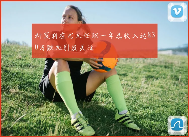 科莫利在尤文任职一年总收入达830万欧元引发关注