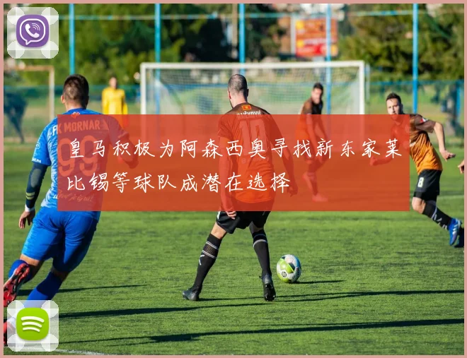 皇马积极为阿森西奥寻找新东家莱比锡等球队成潜在选择