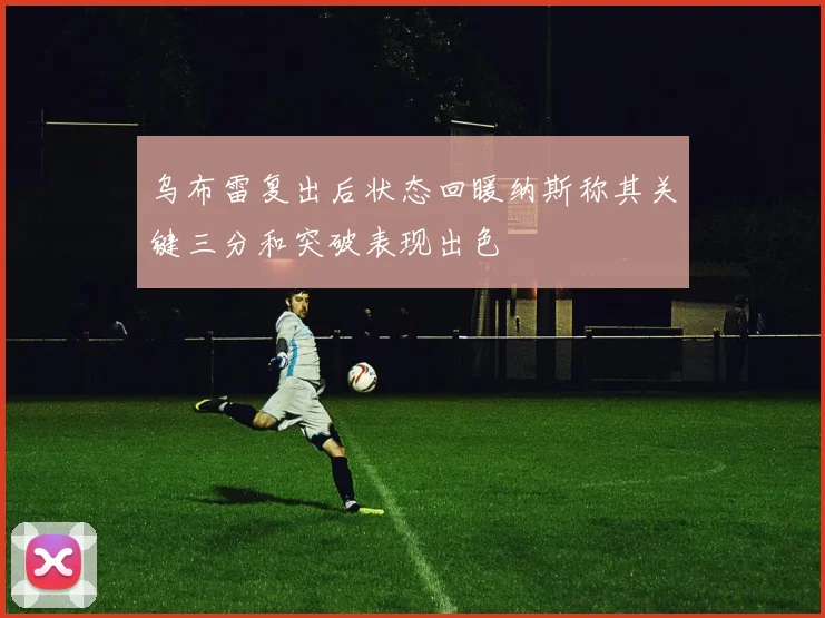 乌布雷复出后状态回暖纳斯称其关键三分和突破表现出色