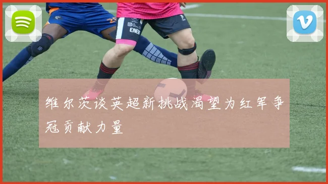 维尔茨谈英超新挑战渴望为红军争冠贡献力量