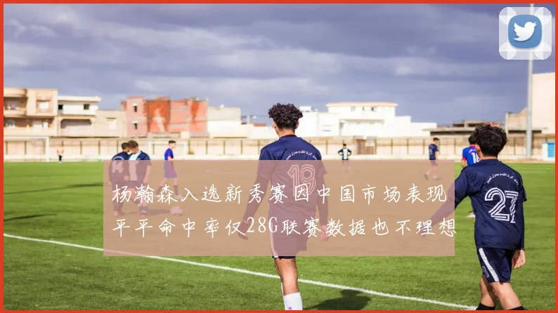 杨瀚森入选新秀赛因中国市场表现平平命中率仅28G联赛数据也不理想