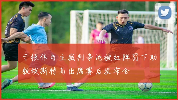 于根伟与主裁判争论被红牌罚下助教埃斯特乌出席赛后发布会