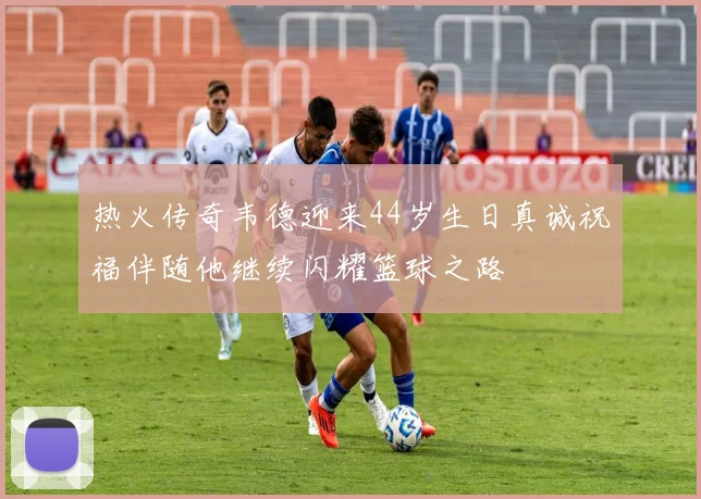 热火传奇韦德迎来44岁生日真诚祝福伴随他继续闪耀篮球之路