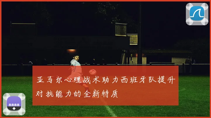 亚马尔心理战术助力西班牙队提升对抗能力的全新特质