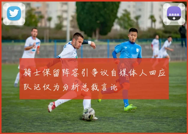 骑士保留阵容引争议自媒体人回应队记仅为分析总裁言论