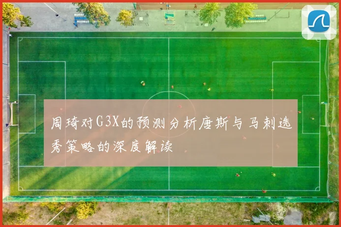 周琦对G3X的预测分析唐斯与马刺选秀策略的深度解读