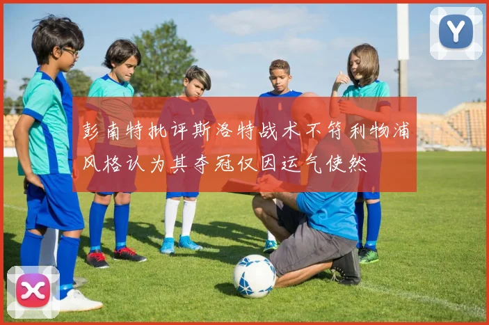彭南特批评斯洛特战术不符利物浦风格认为其夺冠仅因运气使然