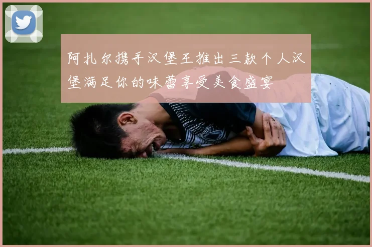 阿扎尔携手汉堡王推出三款个人汉堡满足你的味蕾享受美食盛宴